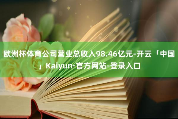 欧洲杯体育公司营业总收入98.46亿元-开云「中国」Kaiyun·官方网站-登录入口