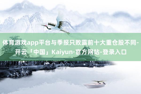 体育游戏app平台与季报只败露前十大重仓股不同-开云「中国」Kaiyun·官方网站-登录入口
