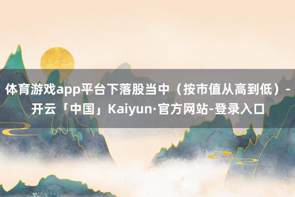 体育游戏app平台下落股当中（按市值从高到低）-开云「中国」Kaiyun·官方网站-登录入口