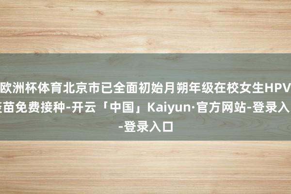 欧洲杯体育北京市已全面初始月朔年级在校女生HPV疫苗免费接种-开云「中国」Kaiyun·官方网站-登录入口