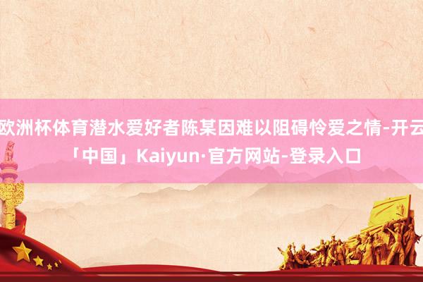 欧洲杯体育潜水爱好者陈某因难以阻碍怜爱之情-开云「中国」Kaiyun·官方网站-登录入口