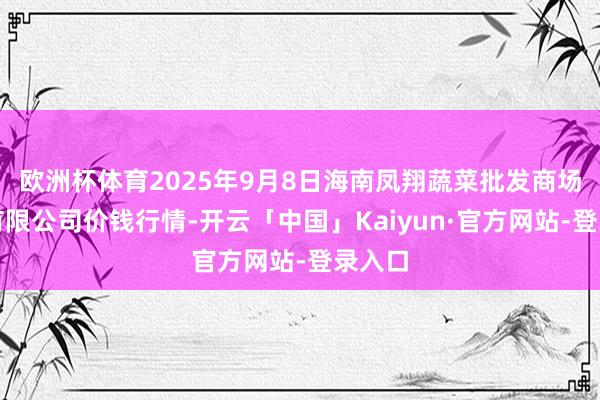 欧洲杯体育2025年9月8日海南凤翔蔬菜批发商场经管有限公司价钱行情-开云「中国」Kaiyun·官方网站-登录入口