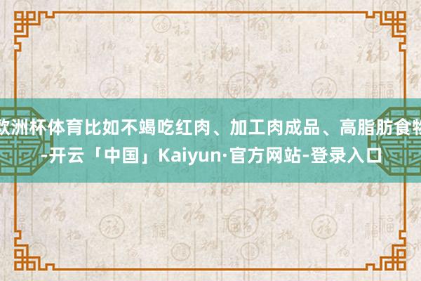 欧洲杯体育比如不竭吃红肉、加工肉成品、高脂肪食物-开云「中国」Kaiyun·官方网站-登录入口