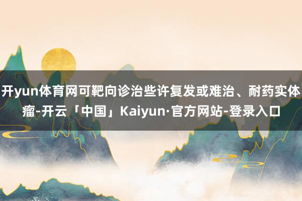 开yun体育网可靶向诊治些许复发或难治、耐药实体瘤-开云「中国」Kaiyun·官方网站-登录入口