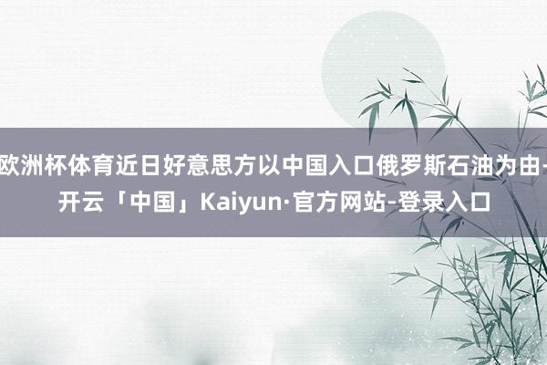 欧洲杯体育近日好意思方以中国入口俄罗斯石油为由-开云「中国」Kaiyun·官方网站-登录入口