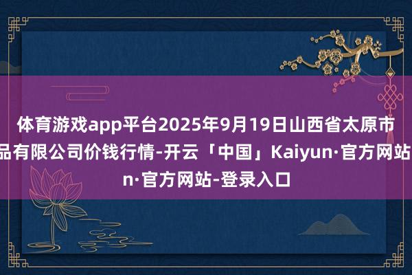 体育游戏app平台2025年9月19日山西省太原市河西农居品有限公司价钱行情-开云「中国」Kaiyun·官方网站-登录入口