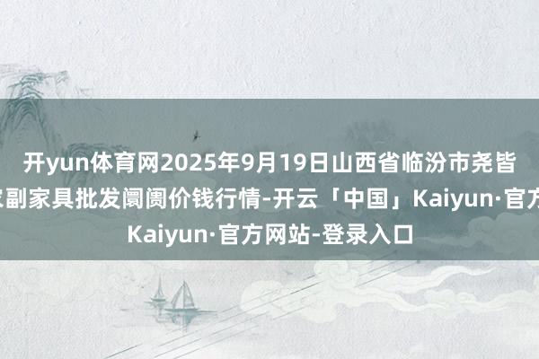 开yun体育网2025年9月19日山西省临汾市尧皆区奶牛场尧丰农副家具批发阛阓价钱行情-开云「中国」Kaiyun·官方网站-登录入口