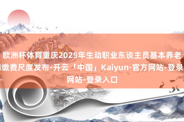 欧洲杯体育重庆2025年生动职业东谈主员基本养老保障缴费尺度发布-开云「中国」Kaiyun·官方网站-登录入口