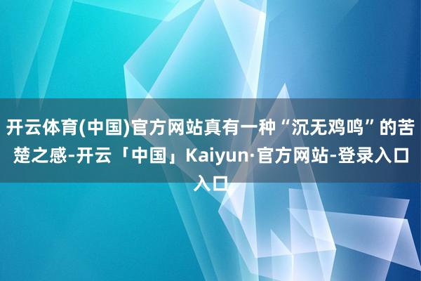 开云体育(中国)官方网站真有一种“沉无鸡鸣”的苦楚之感-开云「中国」Kaiyun·官方网站-登录入口