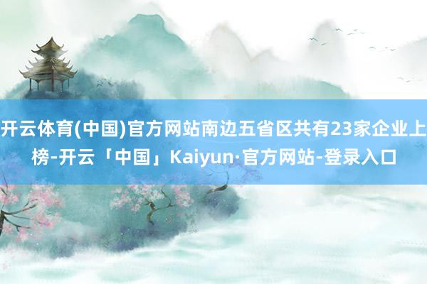 开云体育(中国)官方网站南边五省区共有23家企业上榜-开云「中国」Kaiyun·官方网站-登录入口