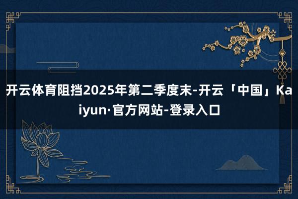 开云体育阻挡2025年第二季度末-开云「中国」Kaiyun·官方网站-登录入口