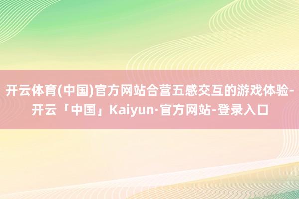 开云体育(中国)官方网站合营五感交互的游戏体验-开云「中国」Kaiyun·官方网站-登录入口