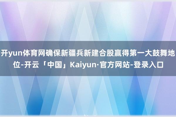 开yun体育网确保新疆兵新建合股赢得第一大鼓舞地位-开云「中国」Kaiyun·官方网站-登录入口