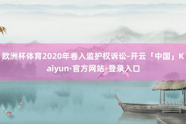 欧洲杯体育2020年卷入监护权诉讼-开云「中国」Kaiyun·官方网站-登录入口