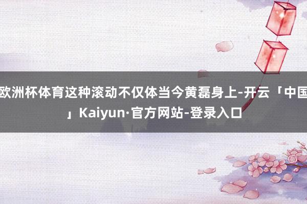 欧洲杯体育这种滚动不仅体当今黄磊身上-开云「中国」Kaiyun·官方网站-登录入口