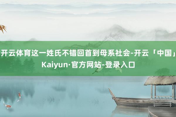开云体育这一姓氏不错回首到母系社会-开云「中国」Kaiyun·官方网站-登录入口