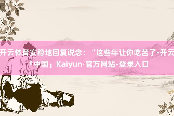 开云体育安稳地回复说念:“这些年让你吃苦了-开云「中国」Kaiyun·官方网站-登录入口