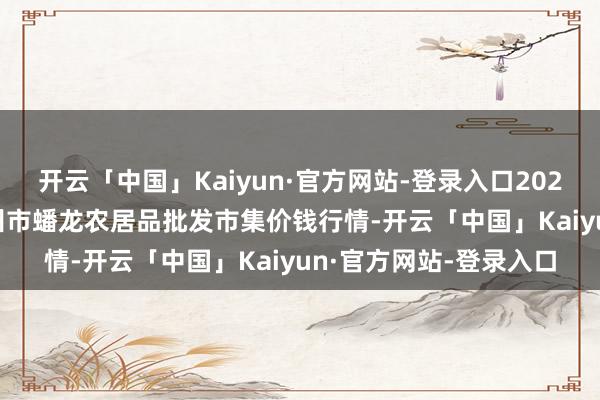 开云「中国」Kaiyun·官方网站-登录入口2025年10月28日湖北鄂州市蟠龙农居品批发市集价钱行情-开云「中国」Kaiyun·官方网站-登录入口
