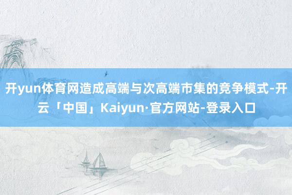 开yun体育网造成高端与次高端市集的竞争模式-开云「中国」Kaiyun·官方网站-登录入口