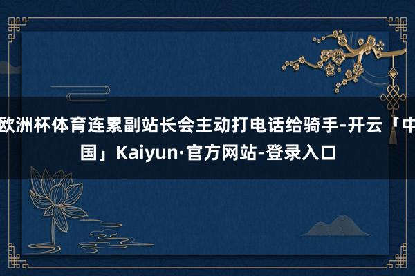 欧洲杯体育连累副站长会主动打电话给骑手-开云「中国」Kaiyun·官方网站-登录入口