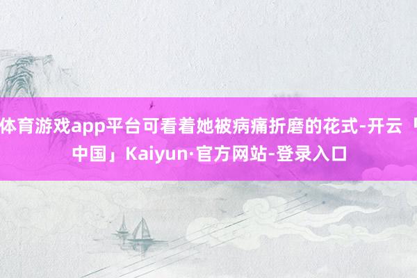 体育游戏app平台可看着她被病痛折磨的花式-开云「中国」Kaiyun·官方网站-登录入口