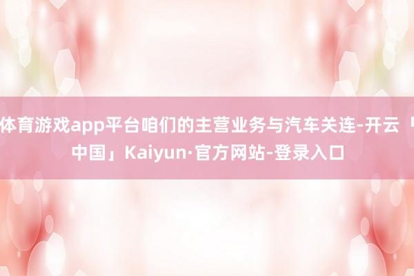 体育游戏app平台咱们的主营业务与汽车关连-开云「中国」Kaiyun·官方网站-登录入口