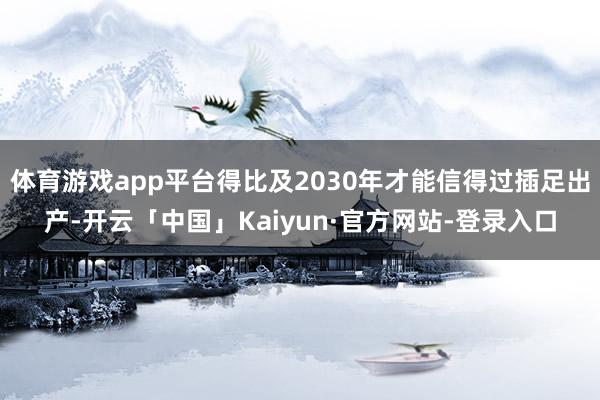 体育游戏app平台得比及2030年才能信得过插足出产-开云「中国」Kaiyun·官方网站-登录入口
