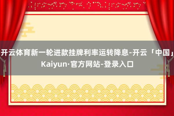 开云体育新一轮进款挂牌利率运转降息-开云「中国」Kaiyun·官方网站-登录入口