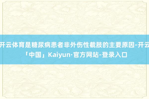 开云体育是糖尿病患者非外伤性截肢的主要原因-开云「中国」Kaiyun·官方网站-登录入口