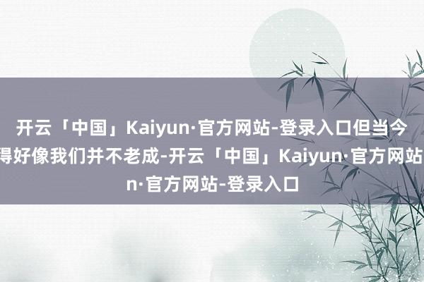 开云「中国」Kaiyun·官方网站-登录入口但当今他却进展得好像我们并不老成-开云「中国」Kaiyun·官方网站-登录入口
