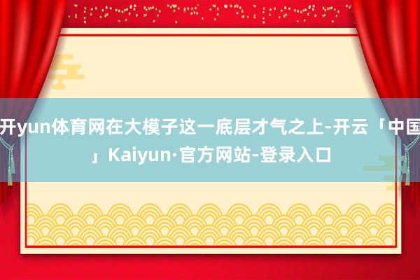 开yun体育网在大模子这一底层才气之上-开云「中国」Kaiyun·官方网站-登录入口