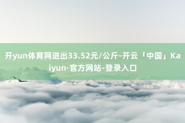 开yun体育网进出33.52元/公斤-开云「中国」Kaiyun·官方网站-登录入口
