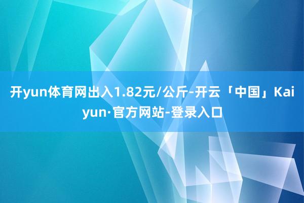 开yun体育网出入1.82元/公斤-开云「中国」Kaiyun·官方网站-登录入口