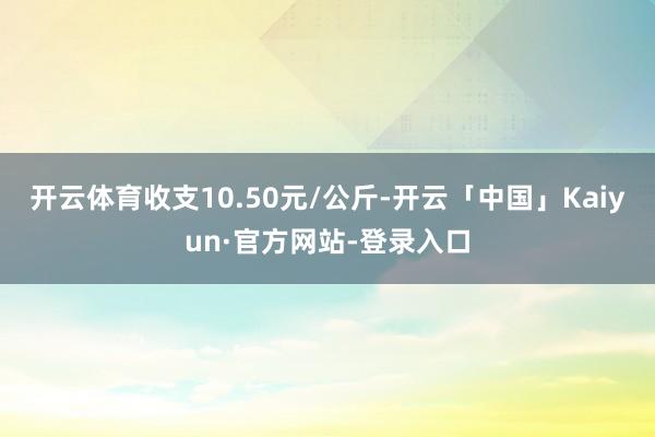 开云体育收支10.50元/公斤-开云「中国」Kaiyun·官方网站-登录入口