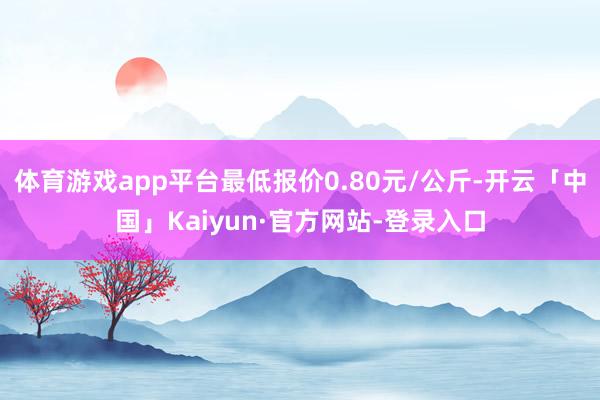 体育游戏app平台最低报价0.80元/公斤-开云「中国」Kaiyun·官方网站-登录入口