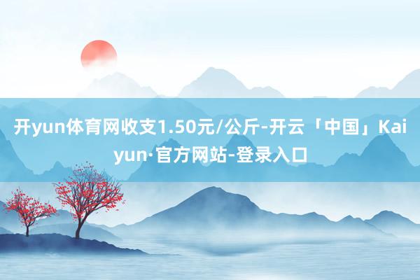 开yun体育网收支1.50元/公斤-开云「中国」Kaiyun·官方网站-登录入口