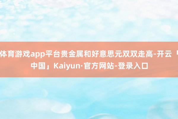 体育游戏app平台贵金属和好意思元双双走高-开云「中国」Kaiyun·官方网站-登录入口