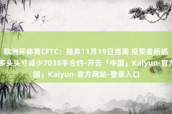 欧洲杯体育CFTC：抛弃11月19日当周 投契者所抓COMEX黄金净多头头寸减少7038手合约-开云「中国」Kaiyun·官方网站-登录入口