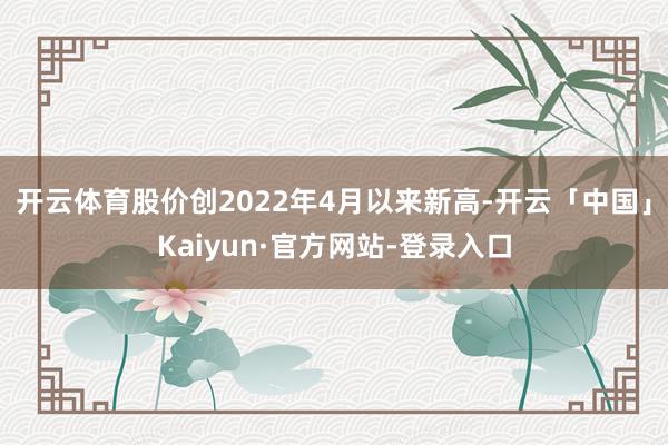 开云体育股价创2022年4月以来新高-开云「中国」Kaiyun·官方网站-登录入口