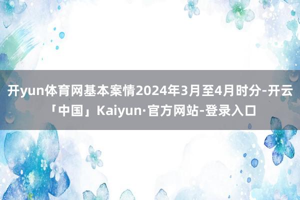 开yun体育网基本案情2024年3月至4月时分-开云「中国」Kaiyun·官方网站-登录入口