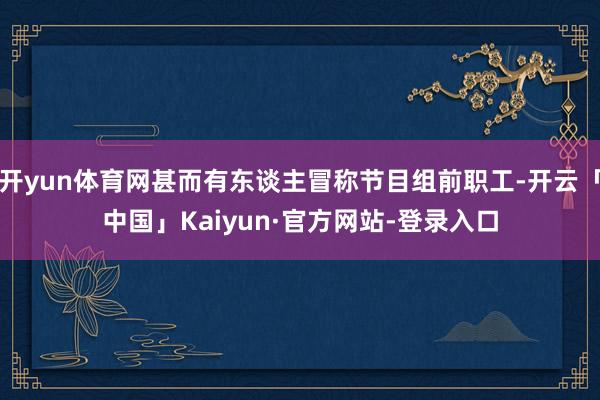 开yun体育网甚而有东谈主冒称节目组前职工-开云「中国」Kaiyun·官方网站-登录入口