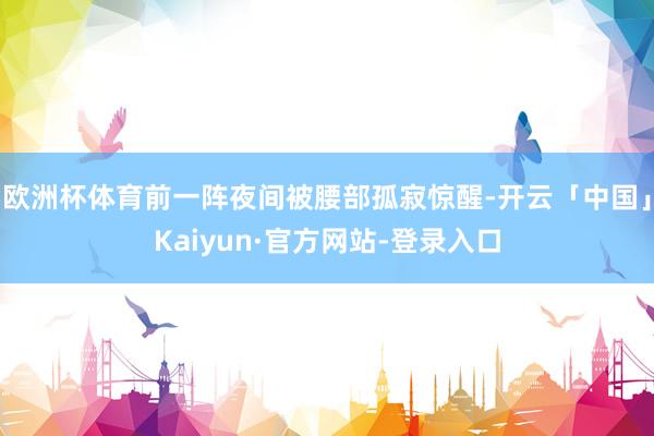 欧洲杯体育前一阵夜间被腰部孤寂惊醒-开云「中国」Kaiyun·官方网站-登录入口