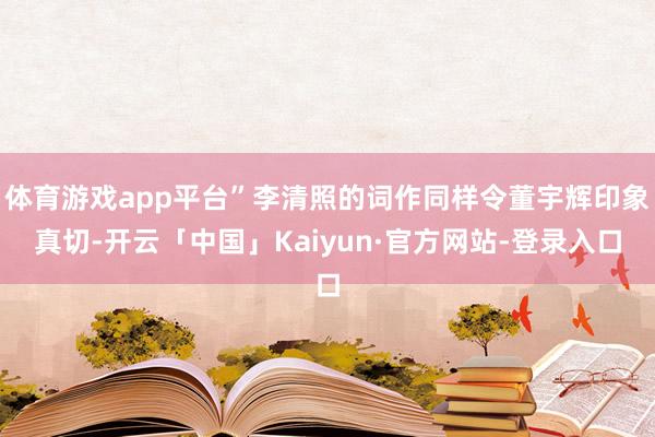 体育游戏app平台”李清照的词作同样令董宇辉印象真切-开云「中国」Kaiyun·官方网站-登录入口
