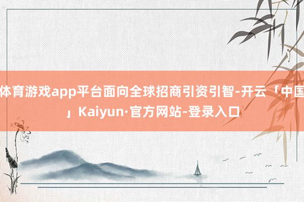 体育游戏app平台面向全球招商引资引智-开云「中国」Kaiyun·官方网站-登录入口
