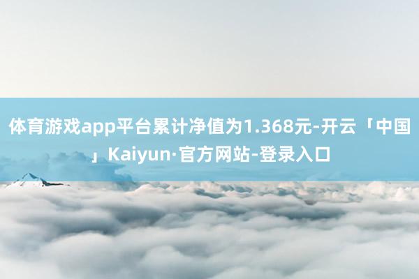 体育游戏app平台累计净值为1.368元-开云「中国」Kaiyun·官方网站-登录入口
