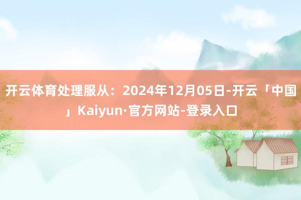 开云体育处理服从：2024年12月05日-开云「中国」Kaiyun·官方网站-登录入口