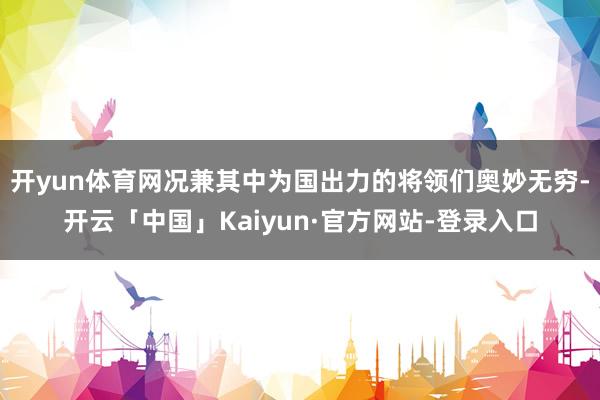 开yun体育网况兼其中为国出力的将领们奥妙无穷-开云「中国」Kaiyun·官方网站-登录入口