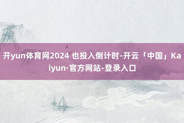 开yun体育网2024 也投入倒计时-开云「中国」Kaiyun·官方网站-登录入口