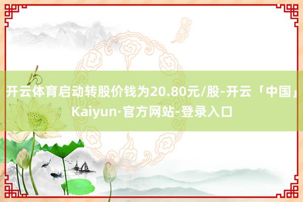 开云体育启动转股价钱为20.80元/股-开云「中国」Kaiyun·官方网站-登录入口