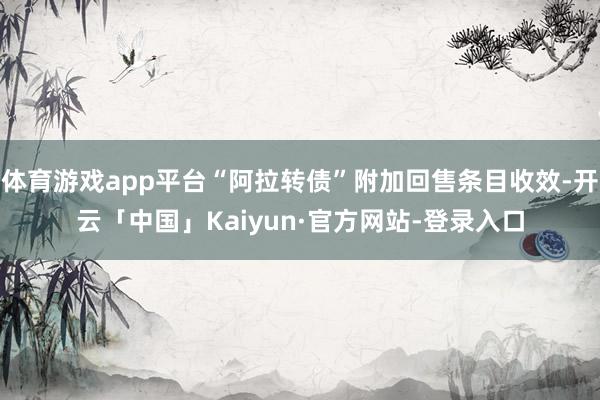 体育游戏app平台“阿拉转债”附加回售条目收效-开云「中国」Kaiyun·官方网站-登录入口
